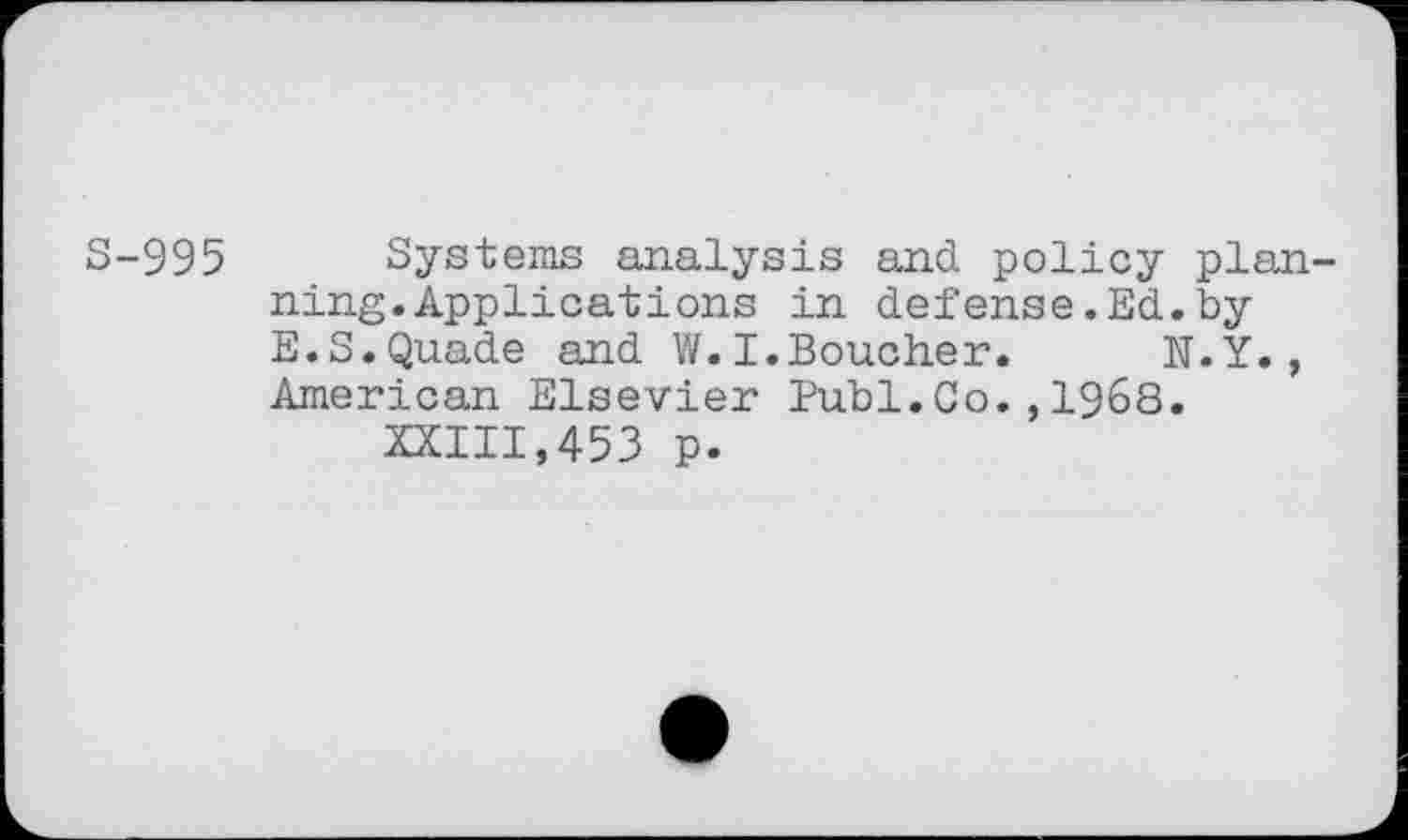 ﻿S-995 Systems analysis and policy planning. Applications in defense.Ed.by E.S.Quade and V/. I.Boucher.	N.Y.,
American Elsevier Bubl.Co.,1968.
XXIII,453 p.